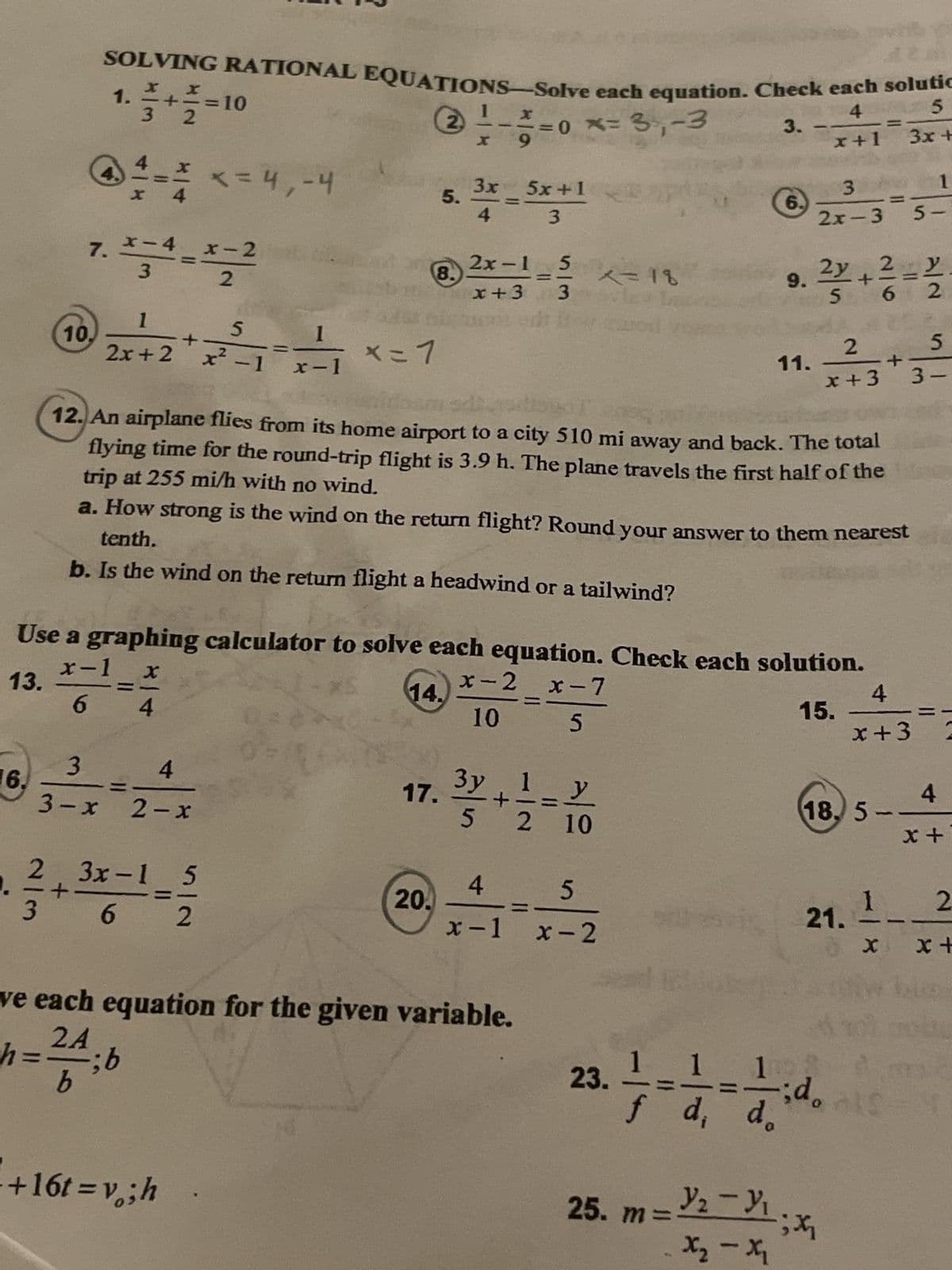 6.
10.
3
SOLVING RATIONAL EQUATIONS-Solve each equation. Check each solutic
1
X
2) = - = = 0 x = 3₁₁ - 3
9
1. + =10
3
2
4
4
3
3-x
x
7. x-4 x-2
3
2
**
1
---
2x+ 2 x²-1 x-1
2 3x-1
+
6
4
2-x
x = 4,-4
+16t=v; h
5
2
X=1
x=7
8.
5.
17.
20.
3x
4
2x-1 5
x+3
x-2
10
5x+1
3
Use a graphing calculator to solve each equation. Check each solution.
x-1
X
13.
14.
6 4
15.
3y 1
5
+
4
x-1
ve each equation for the given variable.
2A
h == ; b
b
sim
200
12. An airplane flies from its home airport to a city 510 mi away and back. The total
flying time for the round-trip flight is 3.9 h. The plane travels the first half of the
trip at 255 mi/h with no wind.
a. How strong is the wind on the return flight? Round your answer to them nearest
tenth.
b. Is the wind on the return flight a headwind or a tailwind?
x-7
5
=y
11
10
x=18
20 La
co
2 10
**
5
x-2
sest ins
23.
3.
P
6.
9.
25. m=₂-3₁
x₂-x₂
11.
4
5
x+1 3x +
3
2x-3
;
2
x+3
2y 2 y
+
5
2
1 1
id.
f d, d.
18, 5-
21.
1
5-
5
3-
-
4
x+3=2
4
x +
1 2
X x+
