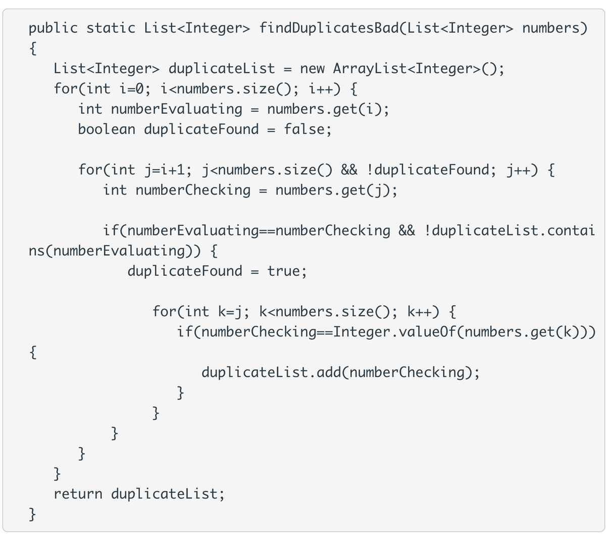 public static List<Integer> findDuplicatesBad(List<Integer> numbers)
{
List<Integer> duplicateList = new ArrayList<Integer>();
for(int i=0; i<numbers.size(); i++) {
int numberEvaluating = numbers.get(i);
boolean duplicateFound = false;
for(int j=i+1; j<numbers.size() && !duplicateFound; j++) {
int numberChecking = numbers.get(j);
if(numberEvaluating==numberChecking && !duplicateList.contai
ns(numberEvaluating)) {
duplicateFound = true;
for(int k=j; k<numbers.size(); k++) {
if(numberChecking==Integer.value0f(numbers.get(k)))
{
duplicatelist.add(numberChecking);
}
}
}
}
return duplicateList;
}
