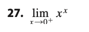 **27. \(\lim_{{x \to 0^+}} x^x\)**

---

**Explanation:**

To compute the limit \(\lim_{{x \to 0^+}} x^x\), we need to consider the behavior of the function \(f(x) = x^x\) as \(x\) approaches \(0\) from the positive side.

### Approach:
1. Consider using the natural logarithm to simplify the expression:
   \[
   y = x^x \implies \ln y = \ln (x^x) = x \ln x
   \]
2. Now, evaluate the limit of \(\ln y\) as \(x\) approaches 0 from the right:
   \[
   \lim_{{x \to 0^+}} \ln y = \lim_{{x \to 0^+}} (x \ln x)
   \]
3. Use L'Hôpital's Rule to evaluate this limit:
   \[
   \lim_{{x \to 0^+}} x \ln x \text{ is of the form } 0 \times -\infty, \text{ which we can rewrite as } \frac{\ln x}{\frac{1}{x}}
   \]
   Applying L'Hôpital's Rule:
   \[
   \lim_{{x \to 0^+}} \frac{\ln x}{1/x} = \lim_{{x \to 0^+}} \frac{\frac{d}{dx}(\ln x)}{\frac{d}{dx}(1/x)} = \lim_{{x \to 0^+}} \frac{1/x}{-1/x^2} = \lim_{{x \to 0^+}} -x = 0
   \]
4. Since \(\lim_{{x \to 0^+}} \ln y = 0\), then \(y = e^0 = 1\).

### Conclusion:
Therefore,
\[
\lim_{{x \to 0^+}} x^x = 1
\]