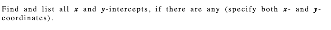 **Instructions:**

**Finding and Listing x- and y-Intercepts**

To find intercepts, follow these steps:

1. **x-Intercept(s):** Set \( y = 0 \) in the equation of the graph and solve for \( x \). List all \( x \)-intercepts as coordinates, \((x, 0)\).

2. **y-Intercept(s):** Set \( x = 0 \) in the equation of the graph and solve for \( y \). List all \( y \)-intercepts as coordinates, \((0, y)\).

Ensure you specify both \( x \)- and \( y \)-coordinates for all intercepts.

*Note:* There might be cases where the graph does not cross the x-axis or y-axis, resulting in no intercepts for one or both axes.