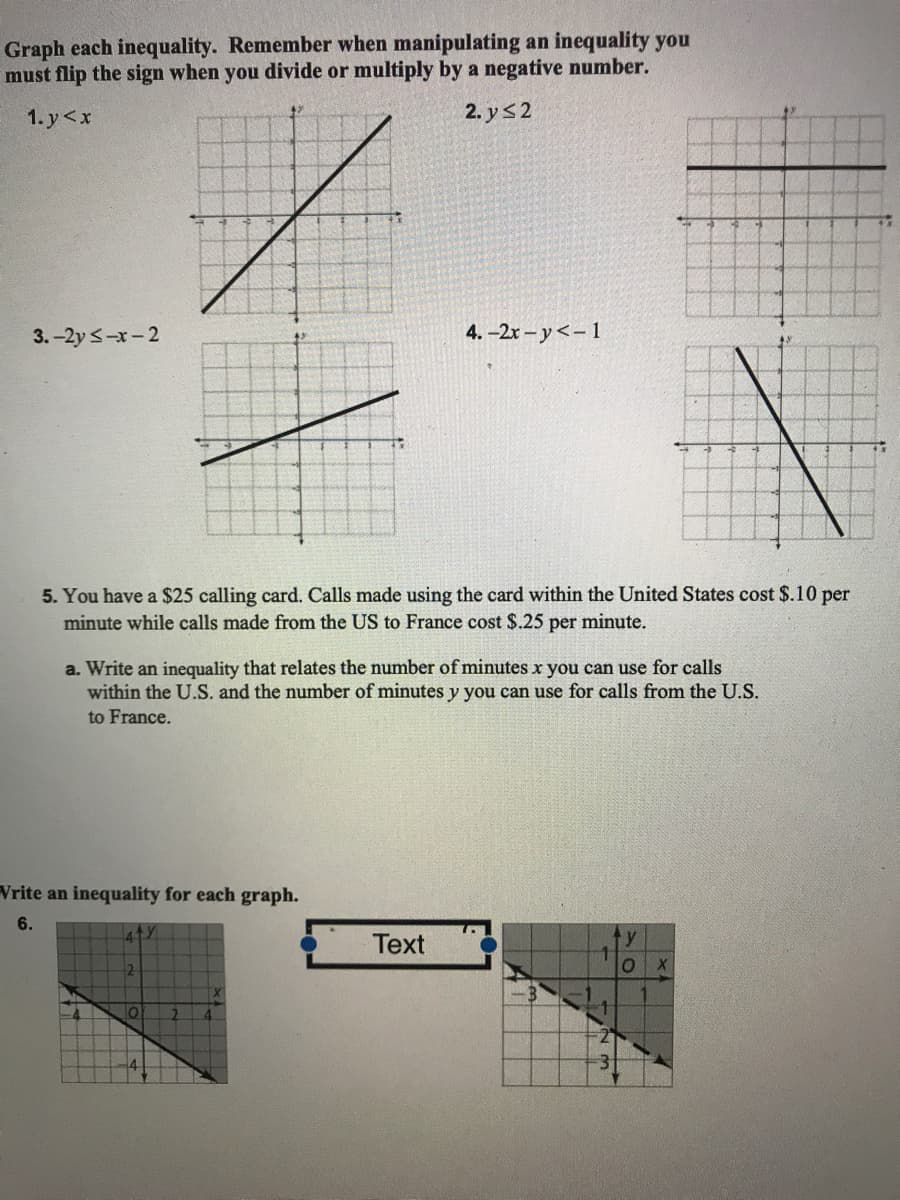 Graph each inequality. Remember when manipulating an inequality you
must flip the sign when you divide or multiply by a negative number.
1. y<x
2. y32
3. -2y <-x-2
4. -2x – y<-1
5. You have a $25 calling card. Calls made using the card within the United States cost $.10 per
minute while calls made from the US to France cost $.25 per minute.
a. Write an inequality that relates the number of minutes x you can use for calls
within the U.S. and the number of minutes y you can use for calls from the U.S.
to France.
Vrite an inequality for each graph.
6.
Text
4
