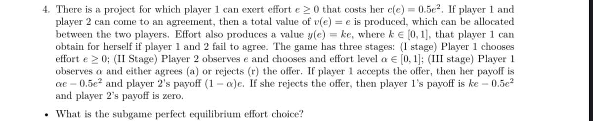 4. There is a project for which player 1 can exert effort e > 0 that costs her c(e) = 0.5e2. If player 1 and
player 2 can come to an agreement, then a total value of v(e) = e is produced, which can be allocated
between the two players. Effort also produces a value y(e) = ke, where k = [0, 1], that player 1 can
obtain for herself if player 1 and 2 fail to agree. The game has three stages: (I stage) Player 1 chooses
effort e > 0; (II Stage) Player 2 observes e and chooses and effort level a € [0, 1]; (III stage) Player 1
observes a and either agrees (a) or rejects (r) the offer. If player 1 accepts the offer, then her payoff is
ae - 0.5e² and player 2's payoff (1-a)e. If she rejects the offer, then player 1's payoff is ke - 0.5e²
and player 2's payoff is zero.
What is the subgame perfect equilibrium effort choice?
●