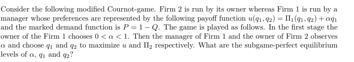 Consider the following modified Cournot-game. Firm 2 is run by its owner whereas Firm 1 is run by a
manager whose preferences are represented by the following payoff function u(9₁, 92) = II1₁ (91, 92) + aqı
and the marked demand function is P = 1 – Q. The game is played as follows. In the first stage the
owner of the Firm 1 chooses 0 < a < 1. Then the manager of Firm 1 and the owner of Firm 2 observes
a and choose 9₁ and 92 to maximize u and II₂ respectively. What are the subgame-perfect equilibrium
levels of a, 9₁ and 92?