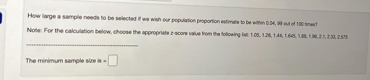 How large a sample needs to be selected if we wish our population proportion estimate to be within 0.04, 99 out of 100 times?
Note: For the calculation below, choose the appropriate z-score value from the following list: 1.05, 1.28, 1.44, 1.645, 1.88, 1.96, 2.1, 2.33, 2.575
The minimum sample size is =
