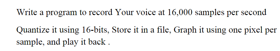 Write a program to record Your voice at 16,000 samples per second
Quantize it using 16-bits, Store it in a file, Graph it using one pixel per
sample, and play it back .
