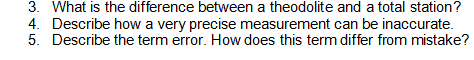 3. What is the difference between a theodolite and a total station?
4. Describe how a very precise measurement can be inaccurate.
5. Describe the term error. How does this term differ from mistake?
