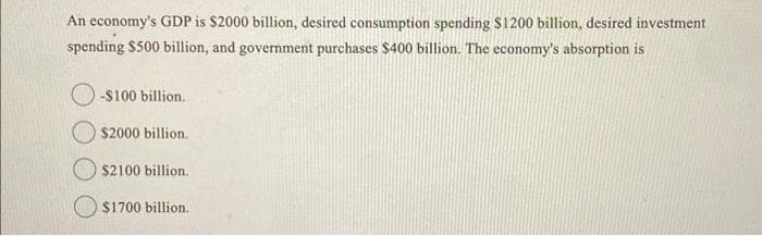 An economy's GDP is $2000 billion, desired consumption spending $1200 billion, desired investment
spending $500 billion, and government purchases $400 billion. The economy's absorption is
-$100 billion.
$2000 billion.
$2100 billion.
$1700 billion.