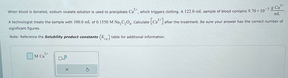 2+
mL
2+
When blood is donated, sodium oxalate solution is used to precipitate Ca²+, which triggers clotting. A 122.0-mL sample of blood contains 9.70 × 10-5 g Ca²
A technologist treats the sample with 100.0 mL of 0.1550 M Na2C2O4. Calculate [Ca2+] after the treatment. Be sure your answer has the correct number of
significant figures.
Note: Reference the Solubility product constants (Ksp) table for additional information.
M Ca²+
2+
☐x10
$