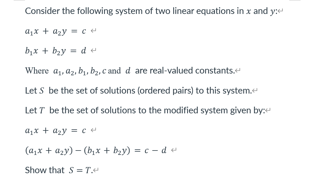 Consider the following system of two linear equations in x and y:e
a1x + a2y = c -
b1x + b2y
Where a1, a2, b1, b2, c and d are real-valued constants.
Let S be the set of solutions (ordered pairs) to this system.
Let T be the set of solutions to the modified system given by:
a1x + a2y = c -
(а,х + аzу) — (b,x + bzy) 3D с — d e
Show that S = T.+
