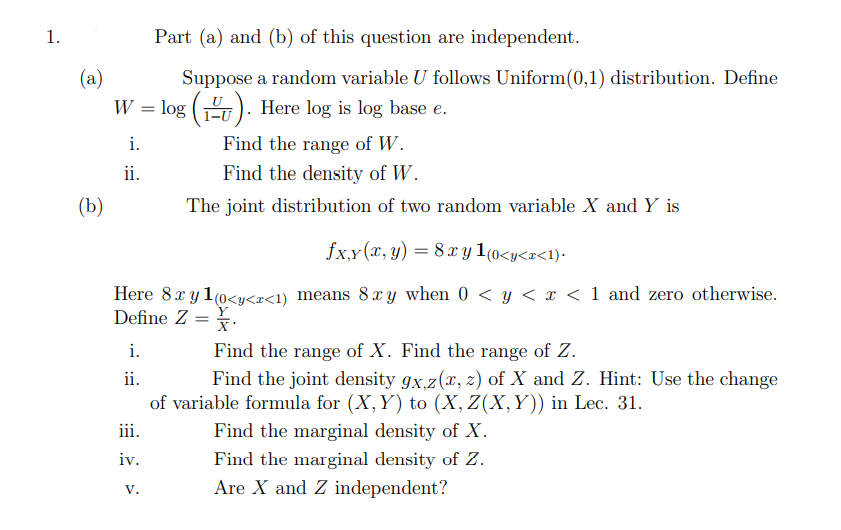 1.
(a)
W = log (). Here log is log base e.
i.
Find the range of W.
ii.
Find the density of W.
The joint distribution of two random variable X and Y is
fxy(x, y) = 8 xy 1(0<y<x<1).
Here 8x y1 (0<y<r<1) means 8xy when 0 < y < x < 1 and zero otherwise.
Define Z =
(b)
i.
ii.
iii.
iv.
Part (a) and (b) of this question are independent.
Suppose a random variable U follows Uniform(0,1) distribution. Define
V.
X.
Find the range of X. Find the range of Z.
Find the joint density gx,z(x, z) of X and Z. Hint: Use the change
of variable formula for (X, Y) to (X, Z(X,Y)) in Lec. 31.
Find the marginal density of X.
Find the marginal density of Z.
Are X and Z independent?