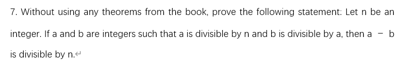 7. Without using any theorems from the book, prove the following statement: Let n be an
integer. If a and b are integers such that a is divisible by n and b is divisible by a, then a - b
is divisible by n.-
