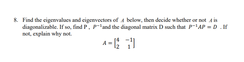 8. Find the eigenvalues and eigenvectors of A below, then decide whether or not A is
diagonalizable. If so, find P, P-land the diagonal matrix D such that P-'AP = D . If
not, explain why not.
A =
[4
12
