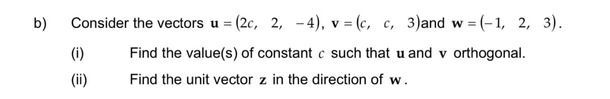 b)
Consider the vectors u = (2c, 2, -4), v = (c, c, 3)and w=(-1, 2, 3).
Find the value(s) of constant c such that u and v orthogonal.
Find the unit vector z in the direction of w.
(i)
(ii)