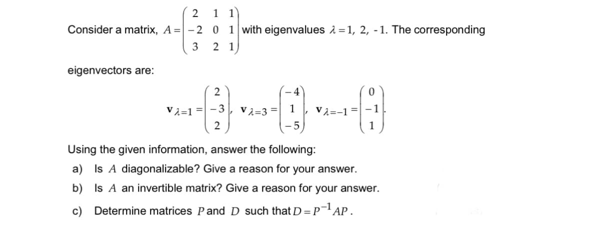 2 1 1
Consider a matrix, A=-2 0 1 with eigenvalues λ=1, 2, -1. The corresponding
3 21
eigenvectors are:
2
4
Vλ=1=-3 Vλ=3= 1
-5
2
0
Vλ=-1=-1
c) Determine matrices P and D such that D = P-¹ AP.
-1
1
Using the given information, answer the following:
a) Is A diagonalizable? Give a reason for your answer.
b) Is A an invertible matrix? Give a reason for your answer.