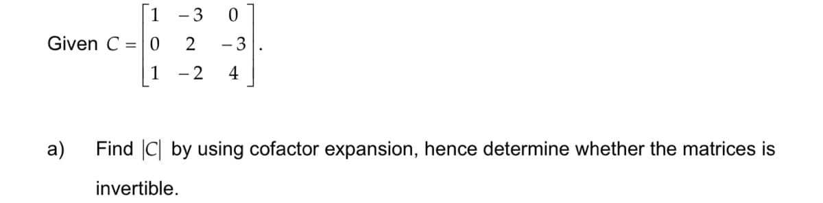 Given C = 0
1 - 3 0
2 - 3
- 2 4
a)
Find C by using cofactor expansion, hence determine whether the matrices is
invertible.