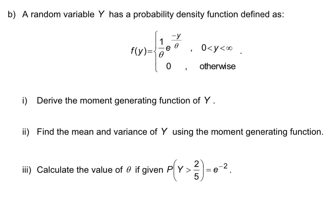 b) A random variable Y has a probability density function defined as:
-y
1
f(y)=
0<y<∞ .
otherwise
i) Derive the moment generating function of Y.
ii) Find the mean and variance of Y using the moment generating function.
iii) Calculate the value of 0 if given P Y >
= e
