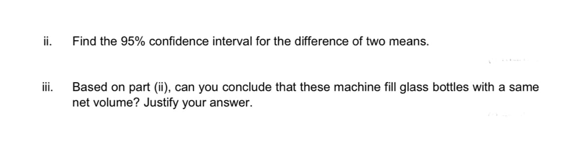 ii.
iii.
Find the 95% confidence interval for the difference of two means.
Based on part (ii), can you conclude that these machine fill glass bottles with a same
net volume? Justify your answer.