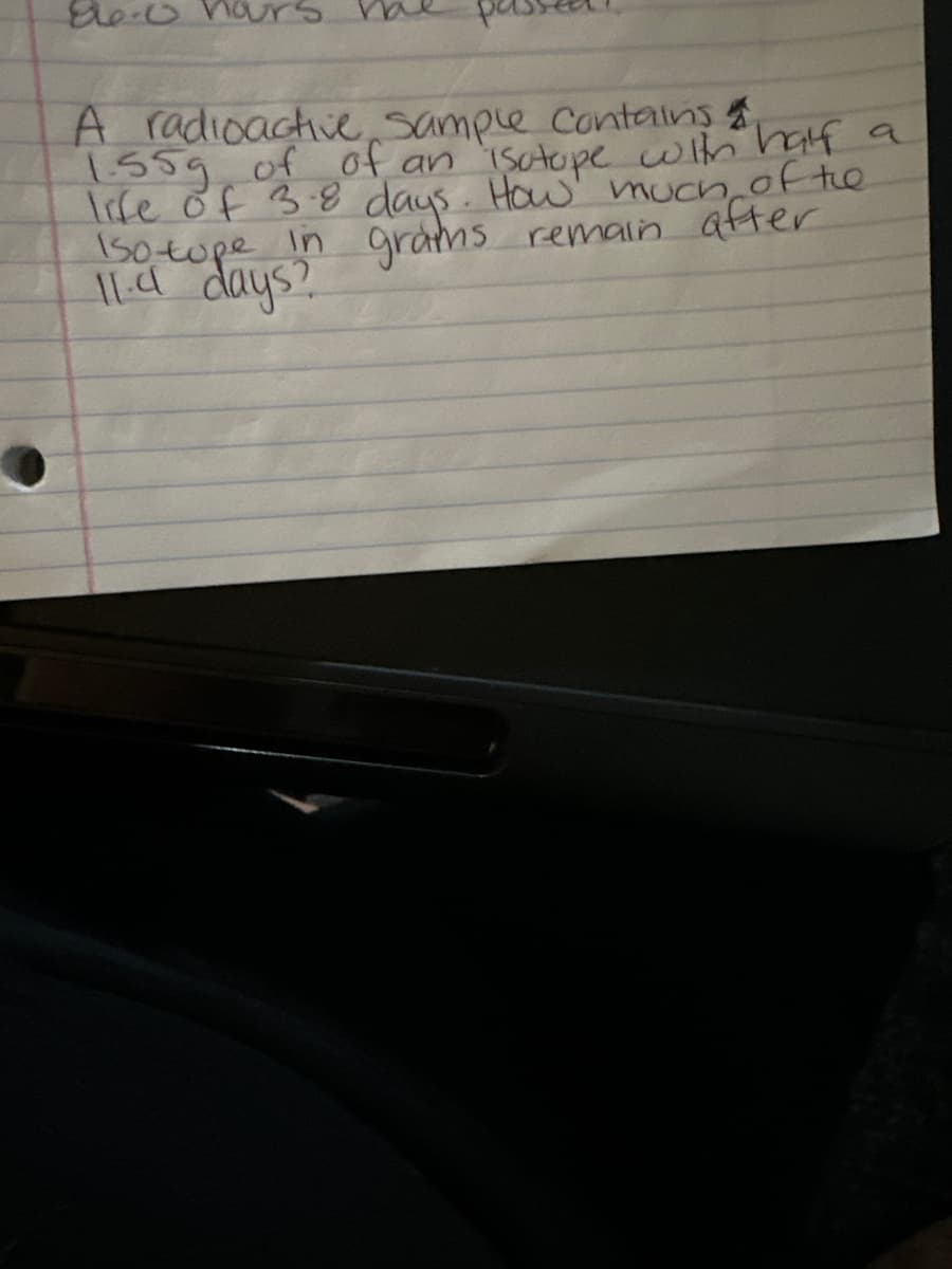 866-0 hours.
A radioactive sample contains
1.55g of of an isotope with half a
life of 3.8 days. How much of the
in grams remain after
150 tope
11.4 days?