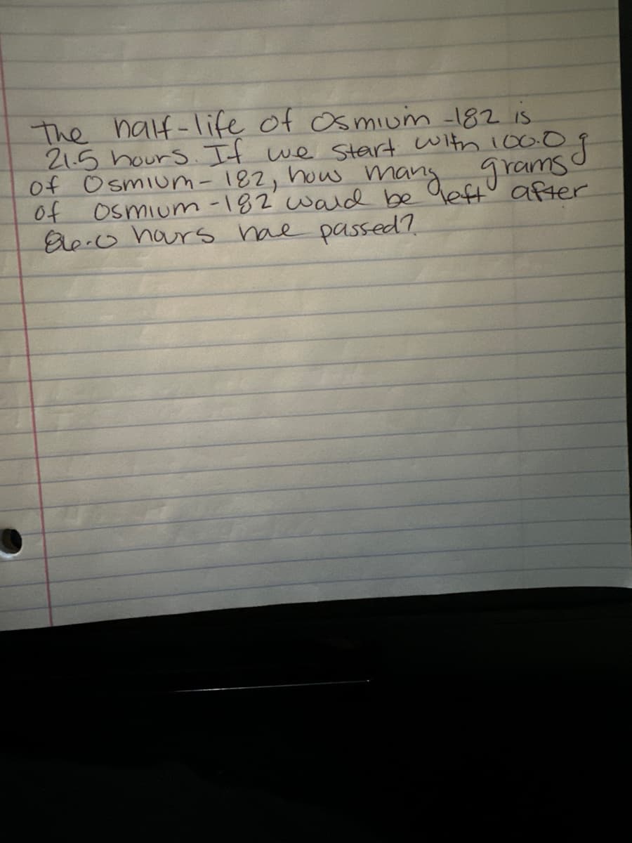 The half-life of Osmium -182 is
of Osmium-182, how many off after
21.5 hours. If we start with 100.0 g
of Osmium-182 wald be
8.0 hours have passed?