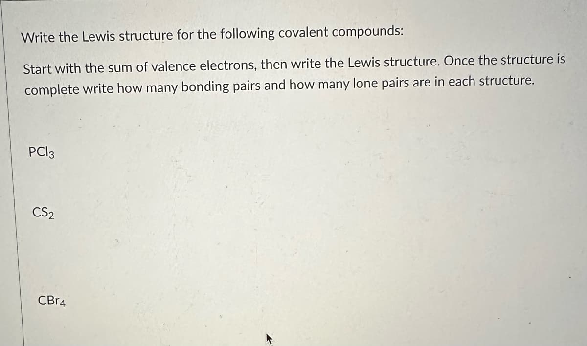 Write the Lewis structure for the following covalent compounds:
Start with the sum of valence electrons, then write the Lewis structure. Once the structure is
complete write how many bonding pairs and how many lone pairs are in each structure.
PC13
CS2
CBr4