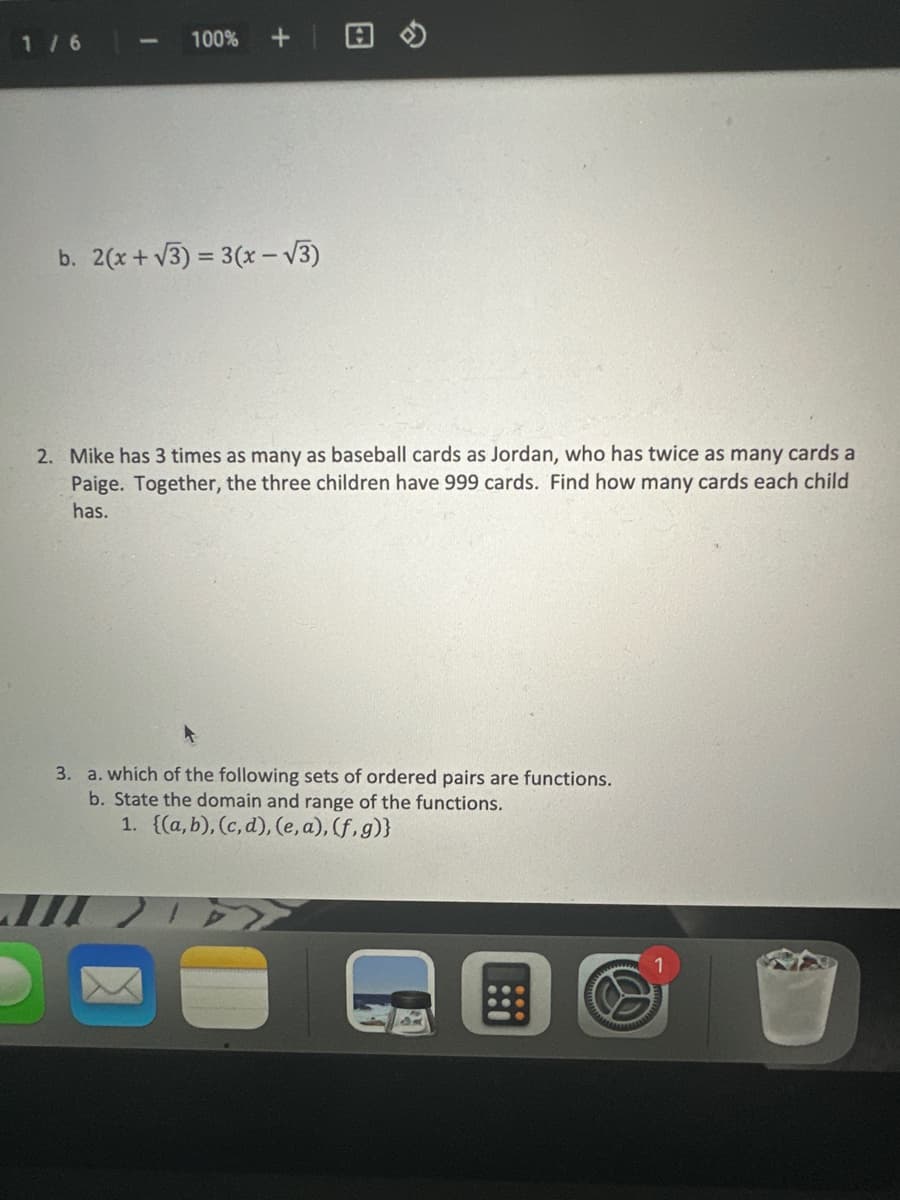 1/6
1
100%
+
b. 2(x+√3)= 3(x-√3)
2. Mike has 3 times as many as baseball cards as Jordan, who has twice as many cards a
Paige. Together, the three children have 999 cards. Find how many cards each child
has.
3. a. which of the following sets of ordered pairs are functions.
b. State the domain and range of the functions.
1. {(a,b), (c,d), (e, a),(f,g)}
TA
G
W