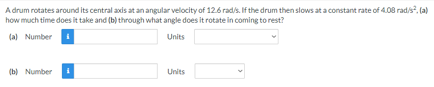 A drum rotates around its central axis at an angular velocity of 12.6 rad/s. If the drum then slows at a constant rate of 4.08 rad/s?, (a)
how much time does it take and (b) through what angle does it rotate in coming to rest?
(a) Number
Units
(b) Number
i
Units
