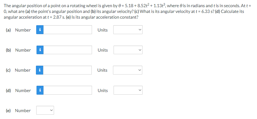 The angular position of a point on a rotating wheel is given by e = 5.18 + 8.52t2 + 1.13t³, where e is in radians and t is in seconds. At t =
0, what are (a) the point's angular position and (b) its angular velocity? (c) What is its angular velocity at t = 6.33 s? (d) Calculate its
angular acceleration at t = 2.87 s. (e) Is its angular acceleration constant?
(a) Number
i
Units
(b) Number
i
Units
(c) Number
i
Units
(d) Number
i
Units
(e) Number
>
>
