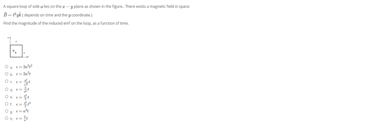 A square loop of side a lies on the x – y plane as shown in the figure.. There exists a magnetic field in space:
B = t°yk ( depends on time and the y coordinate.)
Find the magnitude of the induced emf on the loop, as a function of time.
O a. €= 2a?t²
O b. €= 2a?t
O c. E=
O d. E=
O e. E=
O f. E=
e = a³t
O h.
= 2t
ооо о о о о о
