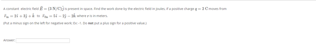 A constant electric field É = (3 N/C)j is present in space. Find the work done by the electric field in Joules, if a positive charge q = 2 Cmoves from
Tin = 2î + 3î +k to řin = 5î – 2î – 2k. where r is in meters.
(Put a minus sign on the left for negative work; Ex: -1. Do not put a plus sign for a positive value.)
Answer:
