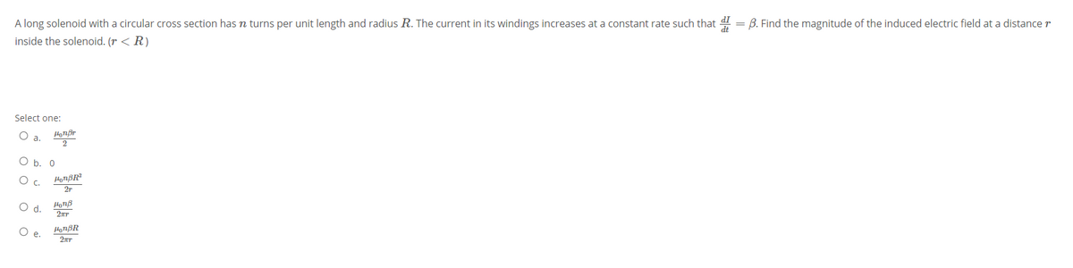 A long solenoid with a circular cross section has n turns per unit length and radius R. The current in its windings increases at a constant rate such that d!
B. Find the magnitude of the induced electric field at a distancer
inside the solenoid. (r < R)
Select one:
O b. 0
HorßR?
27
d.
HonB
o o
