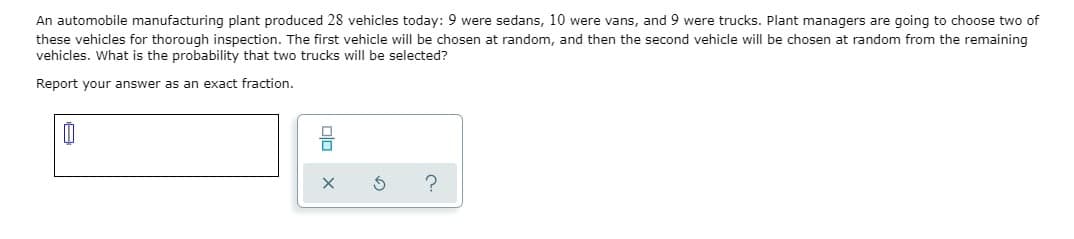 An automobile manufacturing plant produced 28 vehicles today: 9 were sedans, 10 were vans, and 9 were trucks. Plant managers are going to choose two of
these vehicles for thorough inspection. The first vehicle will be chosen at random, and then the second vehicle will be chosen at random from the remaining
vehicles. What is the probability that two trucks will be selected?
Report your answer as an exact fraction.
olo
