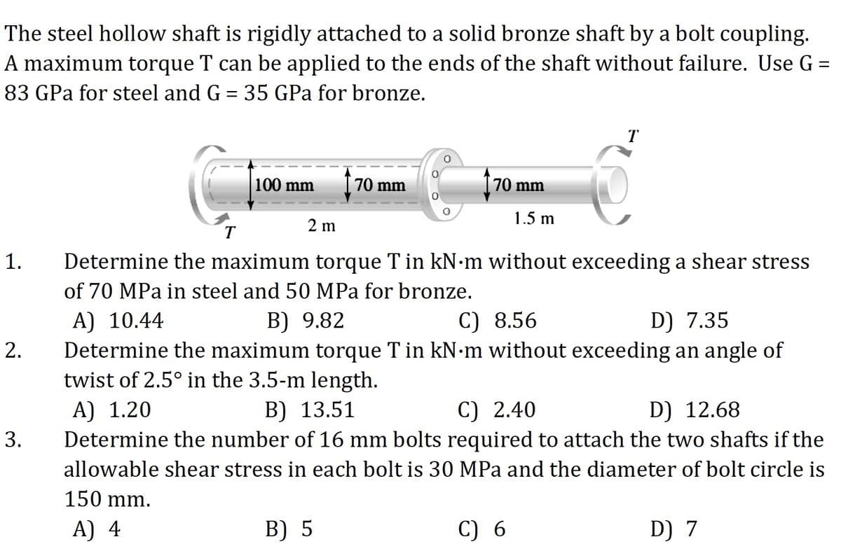 The steel hollow shaft is rigidly attached to a solid bronze shaft by a bolt coupling.
A maximum torque T can be applied to the ends of the shaft without failure. Use G =
83 GPa for steel and G = 35 GPa for bronze.
T
100 mm
70 mm
70 mm
1.5 m
2 m
T
Determine the maximum torque T in kN m without exceeding a shear stress
of 70 MPa in steel and 50 MPa for bronze.
A) 10.44
Determine the maximum torque T in kN m without exceeding an angle of
twist of 2.5° in the 3.5-m length.
B) 9.82
C) 8.56
D) 7.35
A) 1.20
Determine the number of 16 mm bolts required to attach the two shafts if the
В) 13.51
C) 2.40
D) 12.68
3.
allowable shear stress in each bolt is 30 MPa and the diameter of bolt circle is
150 mm.
A) 4
B) 5
C) 6
D) 7
1.
2.
