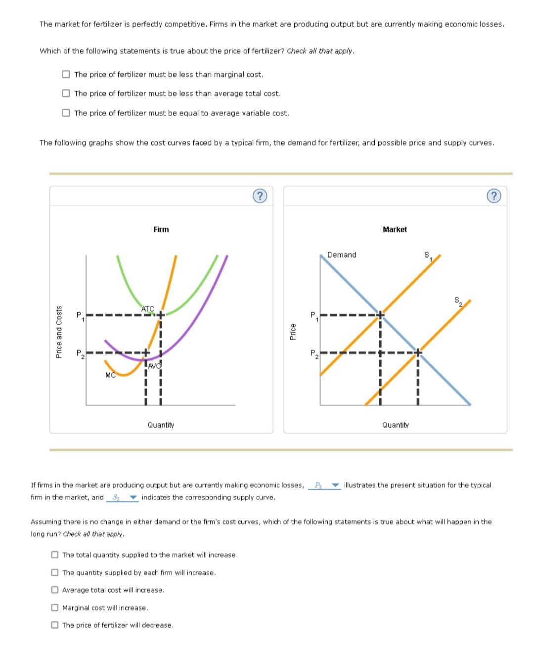 The market for fertilizer is perfectly competitive. Firms in the market are producing output but are currently making economic losses.
Which of the following statements is true about the price of fertilizer? Check all that apply.
O The price of fertilizer must be less than marginal cost.
O The price of fertilizer must be less than average total cost.
O The price of fertilizer must be equal to average variable cost.
The following graphs show the cost curves faced by a typical firm, the demand for fertilizer, and possible price and supply curves.
Firm
Market
Demand
ATC
-- ----
P.
TAyd
MC
Quantity
Quantity
If firms in the market are producing output but are currently making economic losses,
illustrates the present situation for the typical
firm in the market, and S ▼ indicates the corresponding supply curve.
Assuming there is no change in either demand or the firm's cost curves, which of the following statements is true about what will happen in the
long run? Check all that apply.
O The total quantity supplied to the market will increase.
O The quantity supplied by each firm will increase.
O Average total cost will increase.
O Marginal cost will increase.
O The price of fertilizer will decrease.
Price and Costs
Price
