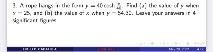 3. A rope hangs in the form y = 40 cosh. Find (a) the value of y when
x = 25, and (b) the value of x when y = 54.30. Leave your answers in 4
significant figures.
2
DR. O.P. BABALOLA
EMA 151S
May 29, 2022
4/7