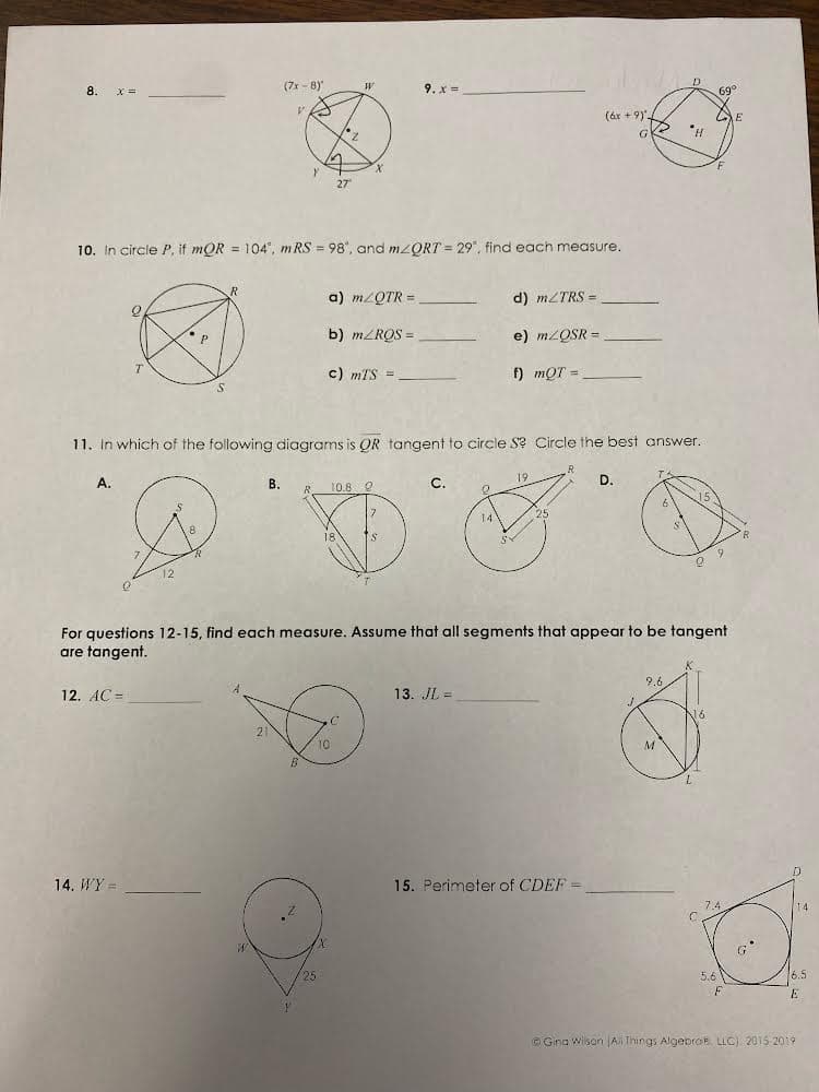 8.
(フォ-8)"
9. x =
(áx + 9)'
10. In circle P, if mOR = 104", m RS = 98", and mzORT = 29°, find each measure.
a) m/QTR =
d) MZTRS =
b) MZRQS =
e) M2QSR =
c) mTS =
f) mQT =
11. In which of the following diagrams is QR tangent to circle S? Circle the best answer.
A.
В.
C.
19
D.
10.8 0
14
For questions 12-15, find each measure. Assume that all segments that appear to be tangent
are tangent.
9.
12. AC =
13. JL =
16
10
M
14. WY =
15. Perimeter of CDEF =
14
5.6
6.5
© Gina Wilson A Things AlgebroE LLC) 2015-2019
