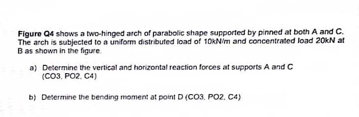 Figure Q4 shows a two-hinged arch of parabolic shape supported by pinned at both A and C.
The arch is subjected to a uniform distributed load of 10kN/m and concentrated load 20kN at
B as shown in the figure.
a) Determine the vertical and horizontal reaction forces at supports A and C
(CO3, PO2, C4)
b) Determine the bending moment at point D (CO3. PO2, C4)