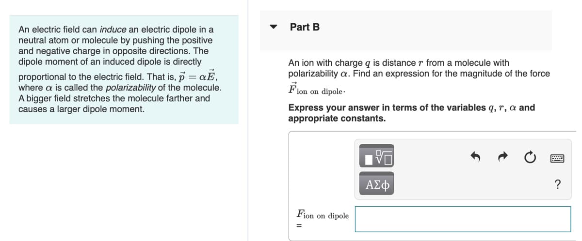 Part B
An electric field can induce an electric dipole in a
neutral atom or molecule by pushing the positive
and negative charge in opposite directions. The
dipole moment of an induced dipole is directly
An ion with charge q is distance r from a molecule with
polarizability a. Find an expression for the magnitude of the force
proportional to the electric field. That is, p :
where a is called the polarizability of the molecule.
A bigger field stretches the molecule farther and
causes a larger dipole moment.
Fion on dipole ·
Express your answer in terms of the variables q, r, a and
appropriate constants.
ΑΣφ
?
Fion on dipole
