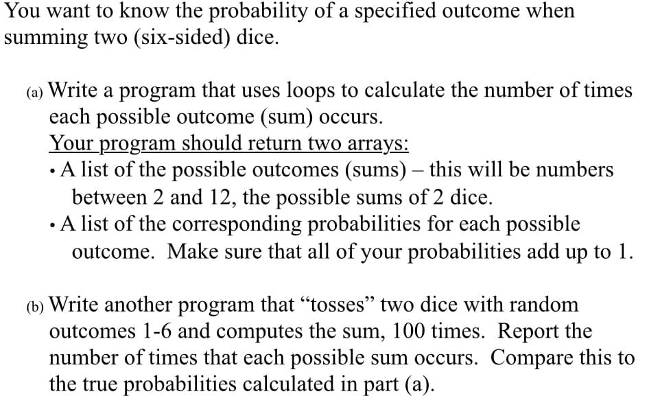 You want to know the probability of a specified outcome when
summing two (six-sided) dice.
(a) Write a program that uses loops to calculate the number of times
each possible outcome (sum) occurs.
Your program should return two arrays:
• A list of the possible outcomes (sums) – this will be numbers
between 2 and 12, the possible sums of 2 dice.
• A list of the corresponding probabilities for each possible
outcome. Make sure that all of your probabilities add up to 1.
(b) Write another program that “tosses" two dice with random
outcomes 1-6 and computes the sum, 100 times. Report the
number of times that each possible sum occurs. Compare this to
the true probabilities calculated in part (a).

