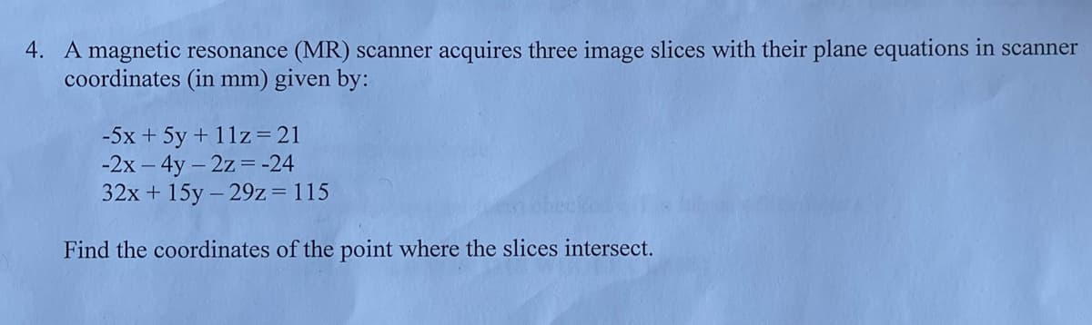 4. A magnetic resonance (MR) scanner acquires three image slices with their plane equations in scanner
coordinates (in mm) given by:
-5x + 5y + 11z=21
-2x – 4y - 2z= -24
32x + 15y - 29z=115
Find the coordinates of the point where the slices intersect.
