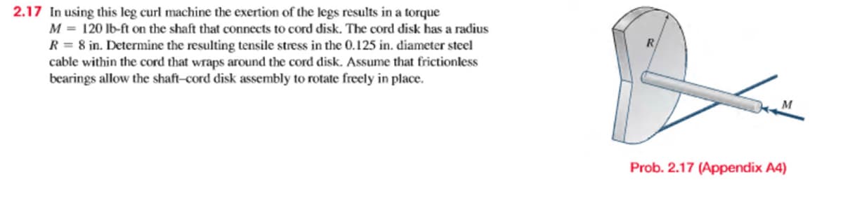 2.17 In using this leg curl machine the exertion of the legs results in a torque
M = 120 lb-ft on the shaft that connects to cord disk. The cord disk has a radius
R = 8 in. Determine the resulting tensile stress in the 0.125 in. diameter steel
cable within the cord that wraps around the cord disk. Assume that frictionless
bearings allow the shaft-cord disk assembly to rotate freely in place.
Prob. 2.17 (Appendix A4)