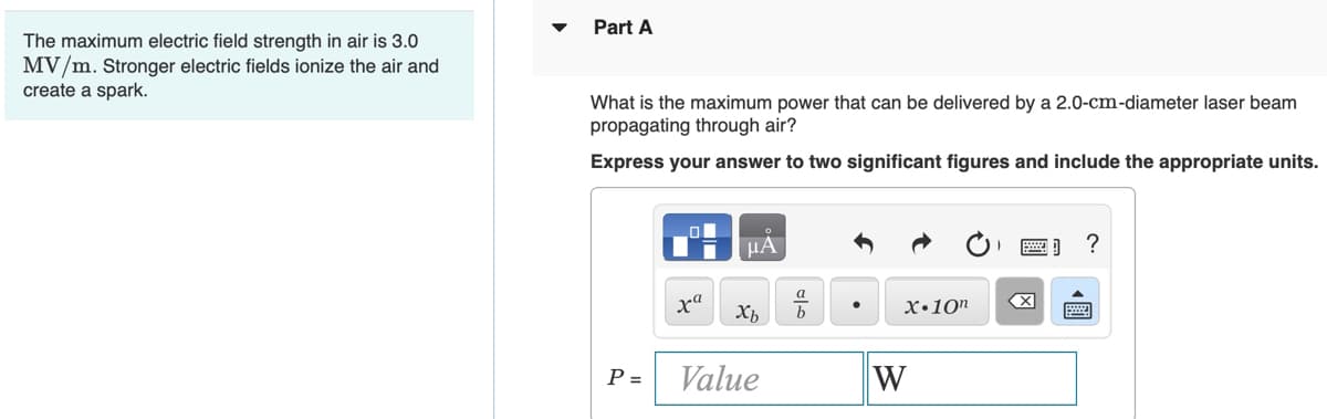 Part A
The maximum electric field strength in air is 3.0
MV/m. Stronger electric fields ionize the air and
create a spark.
What is the maximum power that can be delivered by a 2.0-cm-diameter laser beam
propagating through air?
Express your answer to two significant figures and include the appropriate units.
HA
a
ха
X•10"
Xb
P =
Value
W
