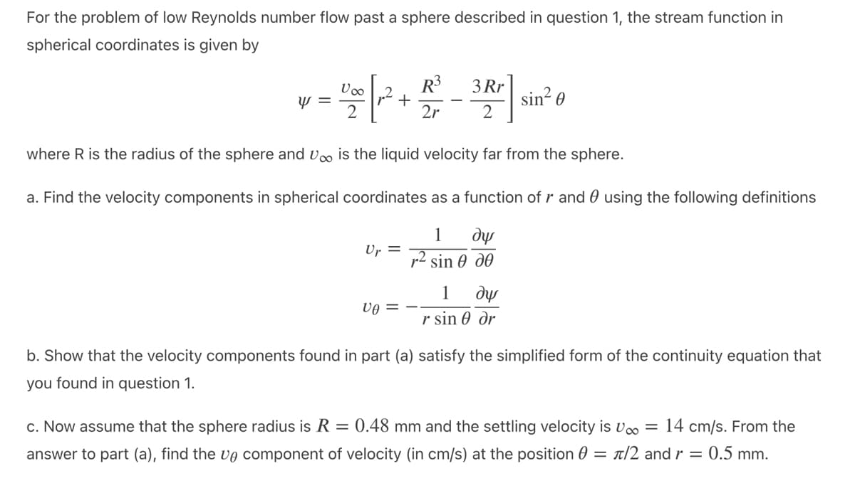 For the problem of low Reynolds number flow past a sphere described in question 1, the stream function in
spherical coordinates is given by
R³
1020 [12² + 2/²0
3 Rr
2r 2
2
where R is the radius of the sphere and V is the liquid velocity far from the sphere.
a. Find the velocity components in spherical coordinates as a function of r and using the following definitions
1 dy
r2 sin Ꮎ ᎧᎾ
y =
Up =
ve
1 de
r sin 0 dr
sin²0
b. Show that the velocity components found in part (a) satisfy the simplified form of the continuity equation that
you found in question 1.
c. Now assume that the sphere radius is R = 0.48 mm and the settling velocity is U = 14 cm/s. From the
answer to part (a), find the ve component of velocity (in cm/s) at the position = π/2 and r = 0.5 mm.