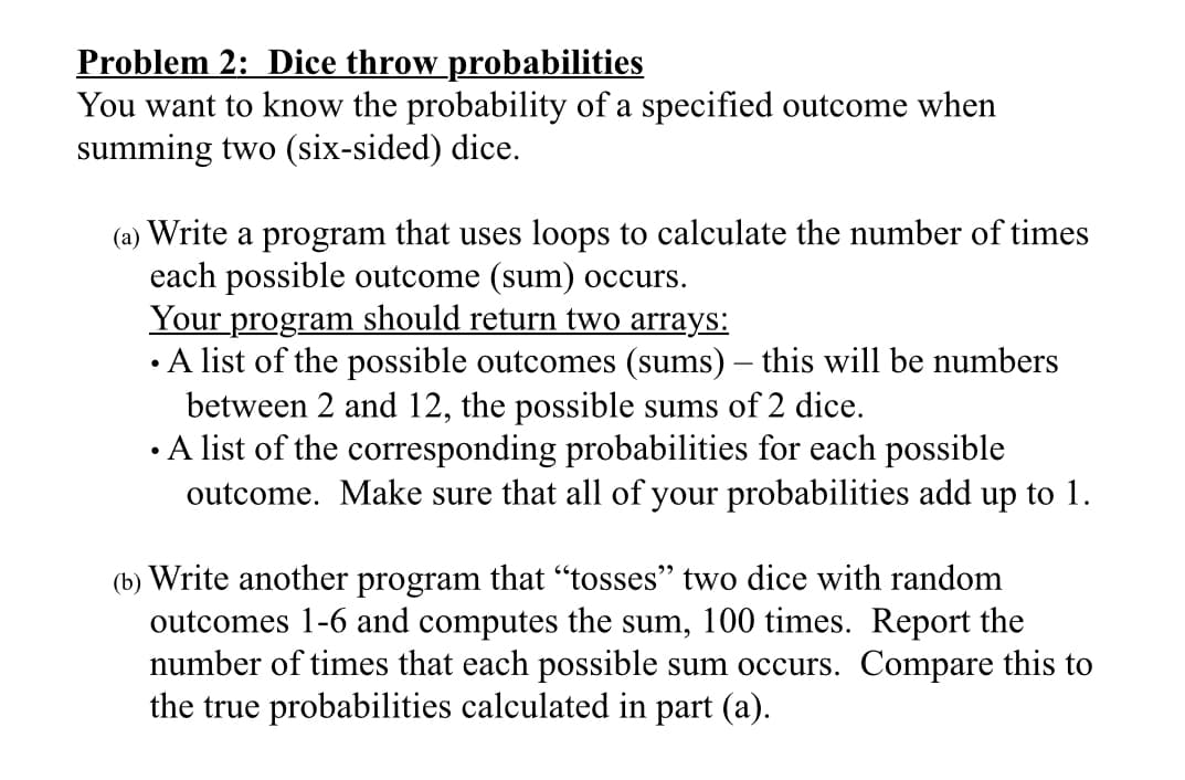 Problem 2: Dice throw probabilities
You want to know the probability of a specified outcome when
summing two (six-sided) dice.
(a) Write a program that uses loops to calculate the number of times
each possible outcome (sum) occurs.
Your program should return two arrays:
• A list of the possible outcomes (sums) – this will be numbers
between 2 and 12, the possible sums of 2 dice.
• A list of the corresponding probabilities for each possible
outcome. Make sure that all of your probabilities add up to 1.
(b) Write another program that “tosses" two dice with random
outcomes 1-6 and computes the sum, 100 times. Report the
number of times that each possible sum occurs. Compare this to
the true probabilities calculated in part (a).
