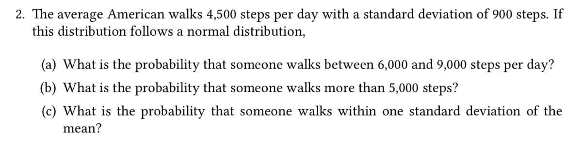 2. The average American walks 4,500 steps per day with a standard deviation of 900 steps. If
this distribution follows a normal distribution,
(a) What is the probability that someone walks between 6,000 and 9,000 steps per day?
(b) What is the probability that someone walks more than 5,000 steps?
(c) What is the probability that someone walks within one standard deviation of the
mean?