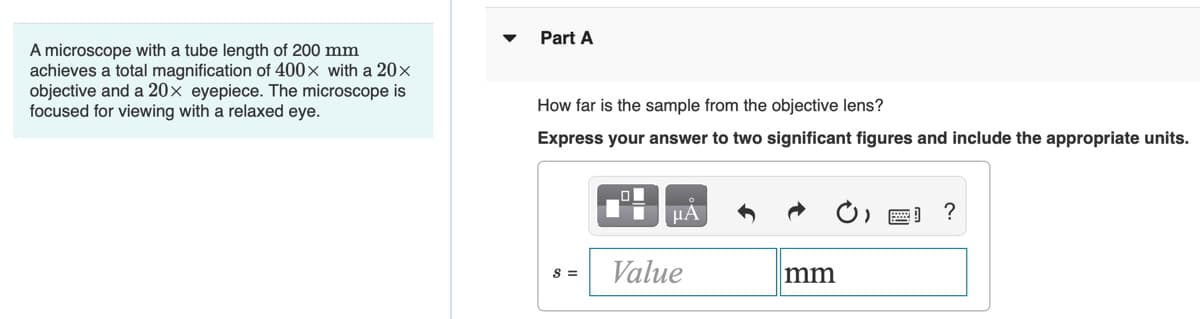 Part A
A microscope with a tube length of 200 mm
achieves a total magnification of 400× with a 20×
objective and a 20× eyepiece. The microscope is
focused for viewing with a relaxed eye.
How far is the sample from the objective lens?
Express your answer to two significant figures and include the appropriate units.
HA
S =
Value
mm
