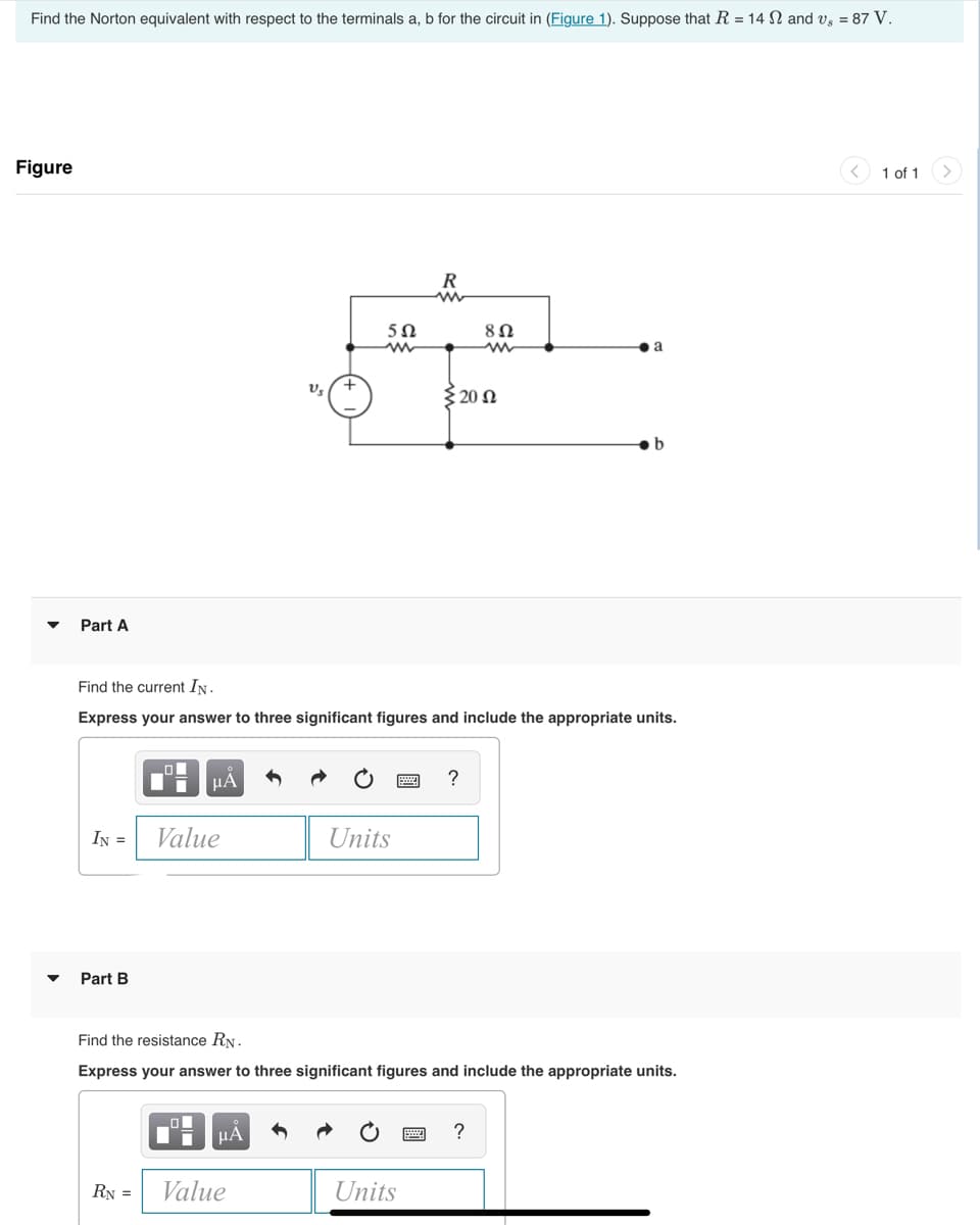 Find the Norton equivalent with respect to the terminals a, b for the circuit in (Figure 1). Suppose that R = 14 and vs = 87 V.
Figure
Part A
Part B
0
IN = Value
μA
RN =
Find the current IN.
Express your answer to three significant figures and include the appropriate units.
V₂
μA
502
Value
Units
R
Units
Σ 20 Ω
Find the resistance RN.
Express your answer to three significant figures and include the appropriate units.
8 Ω
?
a
?
1 of 1