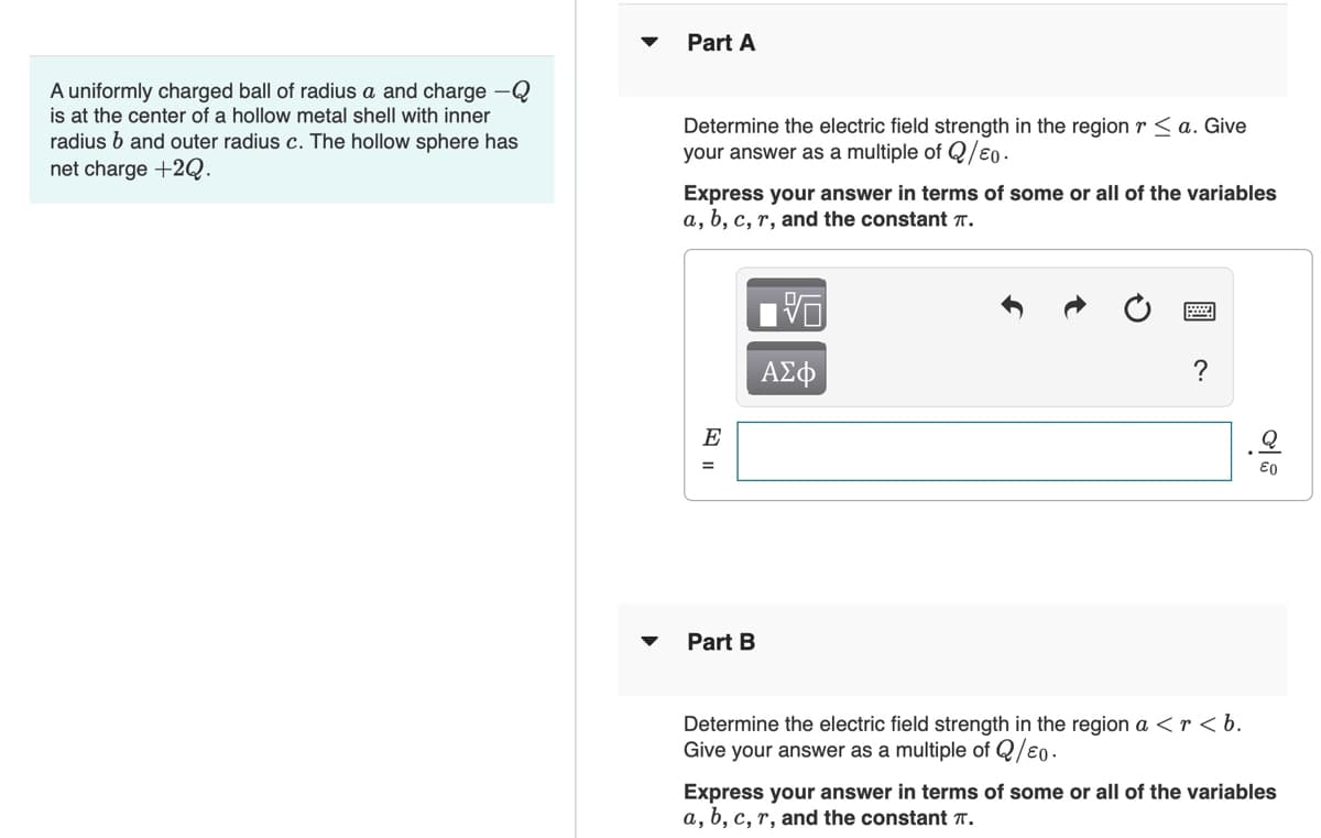 Part A
A uniformly charged ball of radius a and charge -Q
is at the center of a hollow metal shell with inner
radius b and outer radius c. The hollow sphere has
net charge +2Q.
Determine the electric field strength in the region r < a. Give
your answer as a multiple of Q/€0.
Express your answer in terms of some or all of the variables
a, b, c, r, and the constant 7.
ΑΣφ
E
Part B
Determine the electric field strength in the region a <r < b.
Give your answer as a multiple of Q/e0.
Express your answer in terms of some or all of the variables
a, b, c, r, and the constant T.
