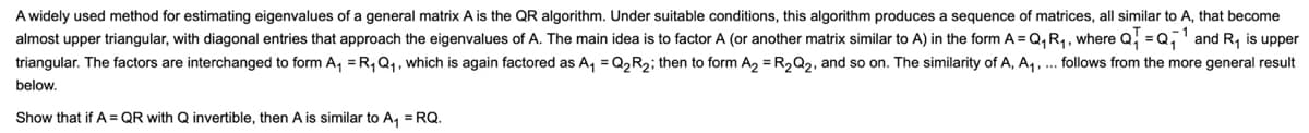 A widely used method for estimating eigenvalues of a general matrix A is the QR algorithm. Under suitable conditions, this algorithm produces a sequence of matrices, all similar to A, that become
almost upper triangular, with diagonal entries that approach the eigenvalues of A. The main idea is to factor A (or another matrix similar to A) in the form A = Q, R,, where Q,
= Q,' and R, is upper
triangular. The factors are interchanged to form A, =R, Q1, which is again factored as A, =Q2R2; then to form A, = R2Q2, and so on. The similarity of A, A, , ... follows from the more general result
below.
Show that if A = QR with Q invertible, then A is similar to A, = RQ.
