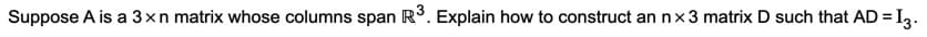 Suppose A is a 3xn matrix whose columns span Rº. Explain how to construct an n×3 matrix D such that AD = I,.
