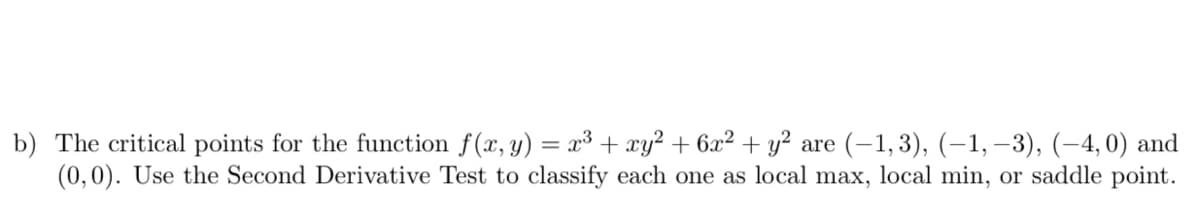 b) The critical points for the function f(x, y) = x³ + xy² + 6x² + y² are (-1,3), (–1, –3), (-4,0) and
(0,0). Use the Second Derivative Test to classify each one as local max, local min, or saddle point.
